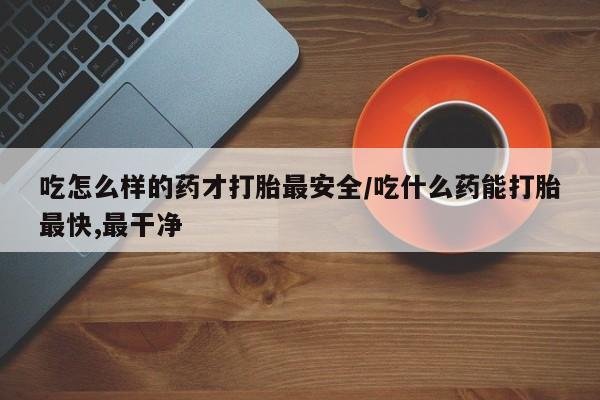 打胎药购买方式吃怎么样的药才打胎最安全/吃什么药能打胎最快,最干净