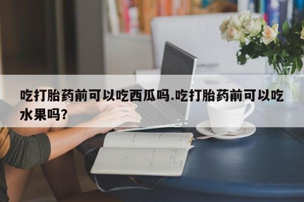 打胎药购买方式吃打胎药前可以吃西瓜吗.吃打胎药前可以吃水果吗？