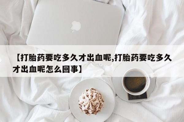 打胎药购买方式【打胎药要吃多久才出血呢,打胎药要吃多久才出血呢怎么回事】