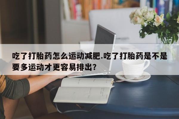 打胎药购买方式吃了打胎药怎么运动减肥.吃了打胎药是不是要多运动才更容易排出？