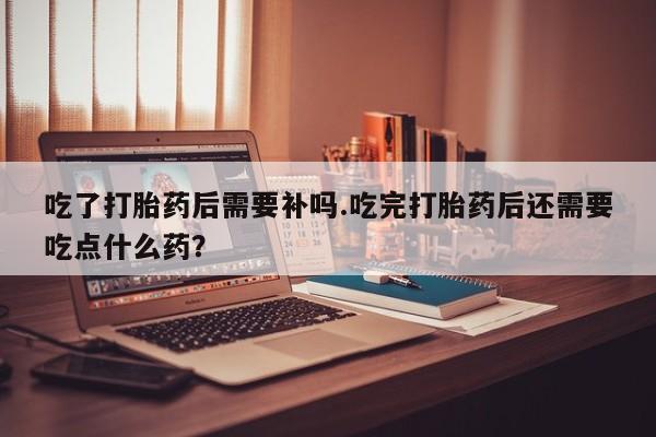 打胎药购买方式吃了打胎药后需要补吗.吃完打胎药后还需要吃点什么药？