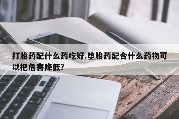 打胎药购买方式打胎药配什么药吃好.堕胎药配合什么药物可以把危害降低？