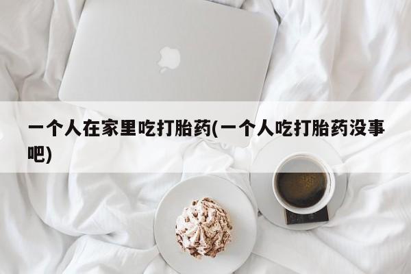 打胎药购买方式一个人在家里吃打胎药(一个人吃打胎药没事吧)
