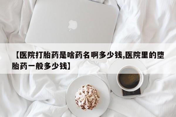 打胎药购买方式【医院打胎药是啥药名啊多少钱,医院里的堕胎药一般多少钱】