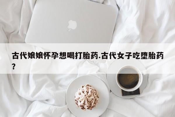 打胎药购买方式古代娘娘怀孕想喝打胎药.古代女子吃堕胎药？