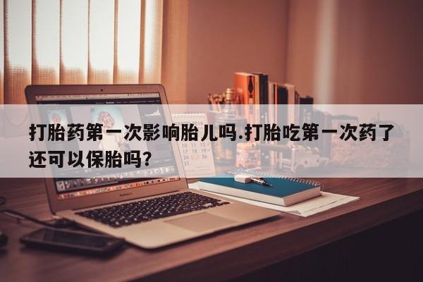 打胎药购买方式打胎药第一次影响胎儿吗.打胎吃第一次药了还可以保胎吗？
