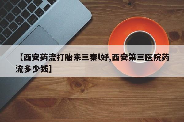 打胎药购买方式【西安药流打胎来三秦l好,西安第三医院药流多少钱】