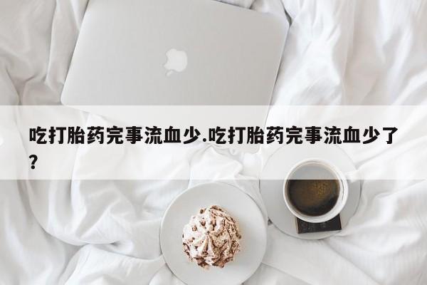 打胎药购买方式吃打胎药完事流血少.吃打胎药完事流血少了？