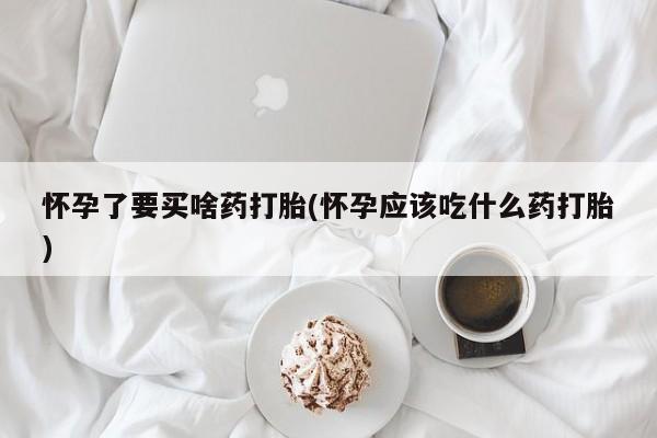 打胎药购买方式怀孕了要买啥药打胎(怀孕应该吃什么药打胎)