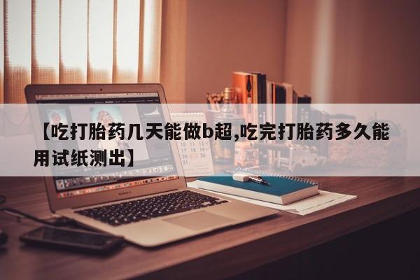 打胎药购买方式【吃打胎药几天能做b超,吃完打胎药多久能用试纸测出】