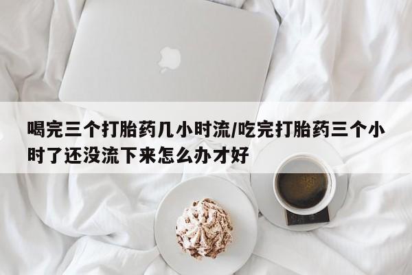 打胎药购买方式喝完三个打胎药几小时流/吃完打胎药三个小时了还没流下来怎么办才好