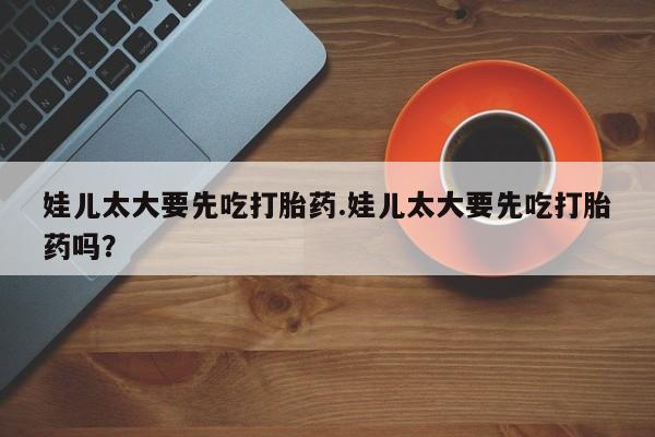 打胎药购买方式娃儿太大要先吃打胎药.娃儿太大要先吃打胎药吗？