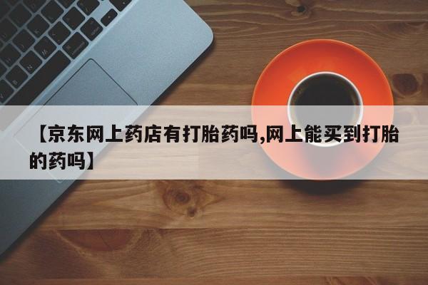 打胎药购买方式【京东网上药店有打胎药吗,网上能买到打胎的药吗】