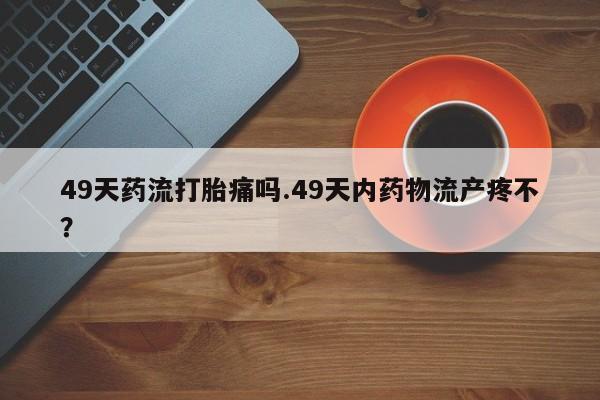 打胎药购买方式49天药流打胎痛吗.49天内药物流产疼不？