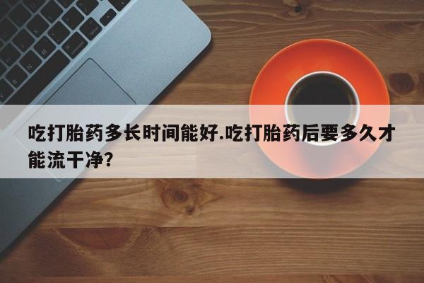打胎药购买方式吃打胎药多长时间能好.吃打胎药后要多久才能流干净？