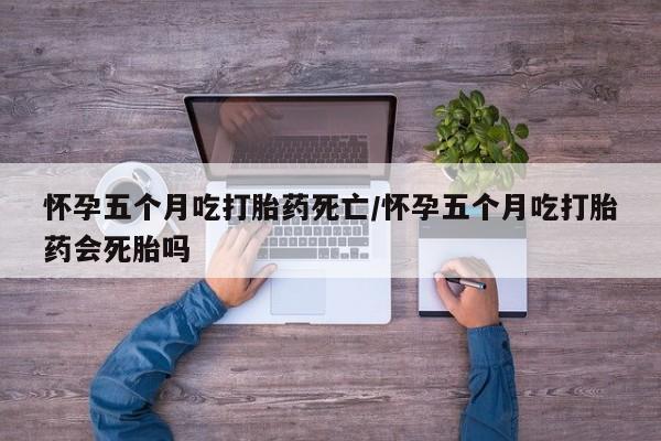 打胎药购买方式怀孕五个月吃打胎药死亡/怀孕五个月吃打胎药会死胎吗