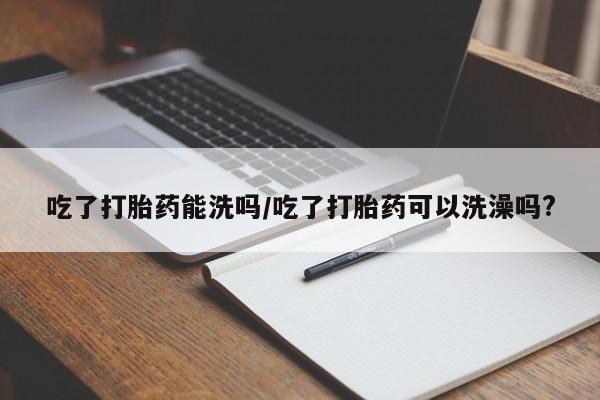打胎药购买方式吃了打胎药能洗吗/吃了打胎药可以洗澡吗?