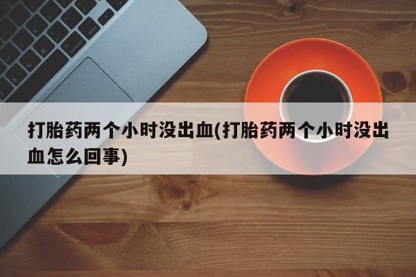打胎药购买方式打胎药两个小时没出血(打胎药两个小时没出血怎么回事)