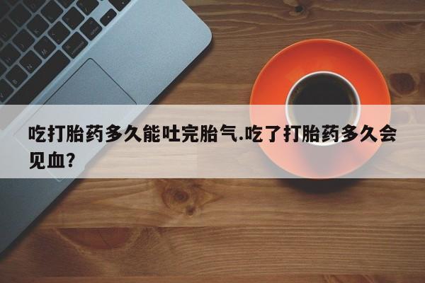 打胎药购买方式吃打胎药多久能吐完胎气.吃了打胎药多久会见血？