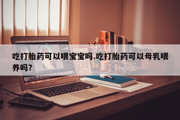 打胎药购买方式吃打胎药可以喂宝宝吗.吃打胎药可以母乳喂养吗？