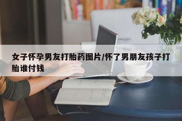 打胎药购买方式女子怀孕男友打胎药图片/怀了男朋友孩子打胎谁付钱