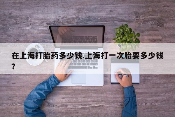 打胎药购买方式在上海打胎药多少钱.上海打一次胎要多少钱？