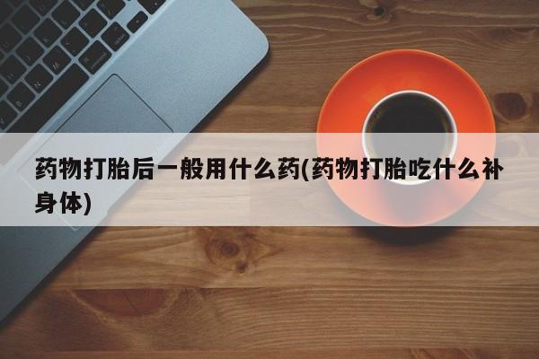 打胎药购买方式药物打胎后一般用什么药(药物打胎吃什么补身体)