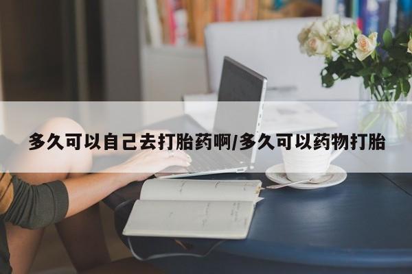 打胎药购买方式多久可以自己去打胎药啊/多久可以药物打胎