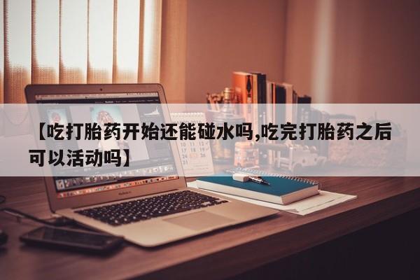 打胎药购买方式【吃打胎药开始还能碰水吗,吃完打胎药之后可以活动吗】