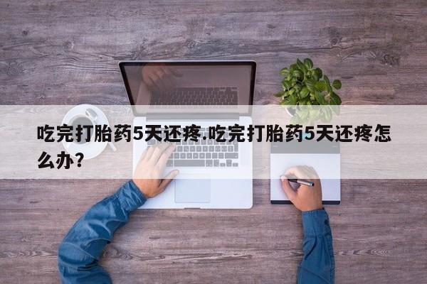 打胎药购买方式吃完打胎药5天还疼.吃完打胎药5天还疼怎么办？