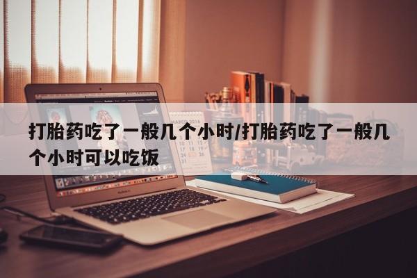 打胎药购买方式打胎药吃了一般几个小时/打胎药吃了一般几个小时可以吃饭