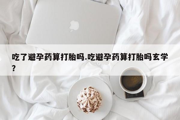 打胎药购买方式吃了避孕药算打胎吗.吃避孕药算打胎吗玄学？