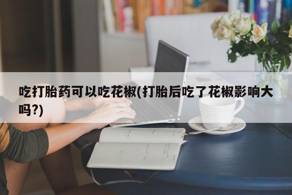 打胎药购买方式吃打胎药可以吃花椒(打胎后吃了花椒影响大吗?)