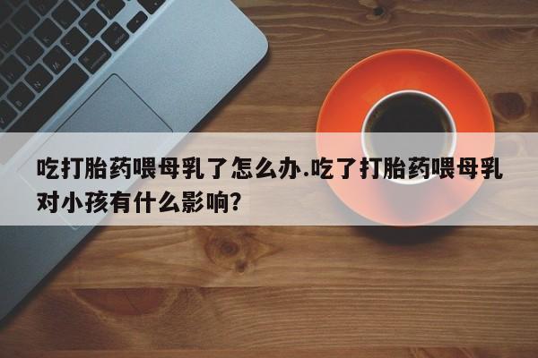 打胎药购买方式吃打胎药喂母乳了怎么办.吃了打胎药喂母乳对小孩有什么影响？