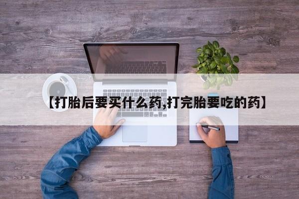 打胎药购买方式【打胎后要买什么药,打完胎要吃的药】