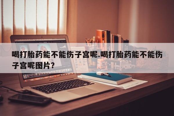 打胎药购买方式喝打胎药能不能伤子宫呢.喝打胎药能不能伤子宫呢图片？