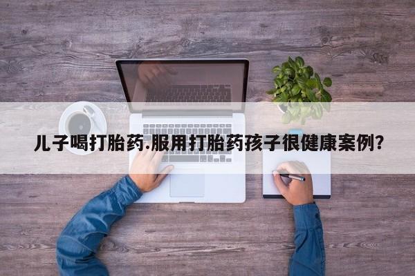 打胎药购买方式儿子喝打胎药.服用打胎药孩子很健康案例？