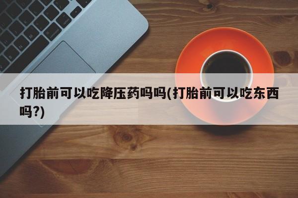 打胎药购买方式打胎前可以吃降压药吗吗(打胎前可以吃东西吗?)