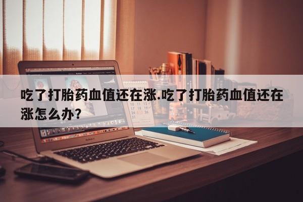 打胎药购买方式吃了打胎药血值还在涨.吃了打胎药血值还在涨怎么办？