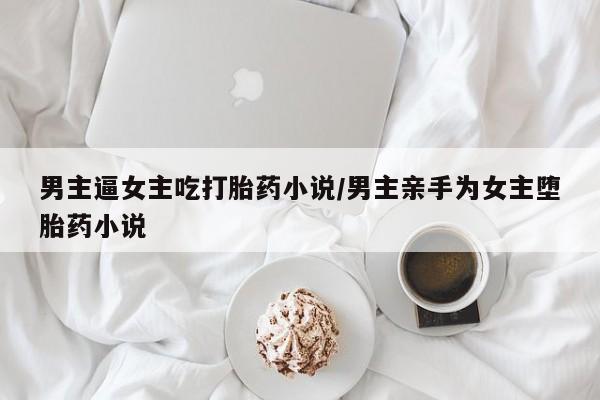 打胎药购买方式男主逼女主吃打胎药小说/男主亲手为女主堕胎药小说