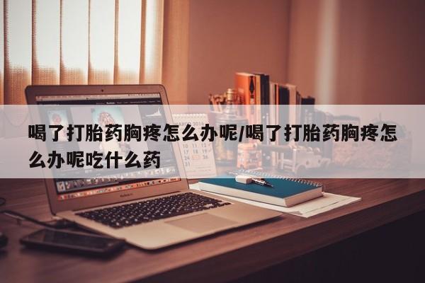 打胎药购买方式喝了打胎药胸疼怎么办呢/喝了打胎药胸疼怎么办呢吃什么药