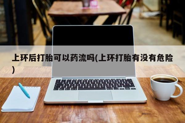 打胎药购买方式上环后打胎可以药流吗(上环打胎有没有危险)