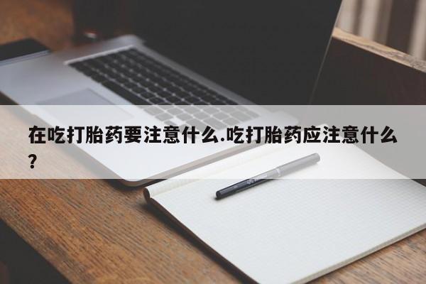 打胎药购买方式在吃打胎药要注意什么.吃打胎药应注意什么？