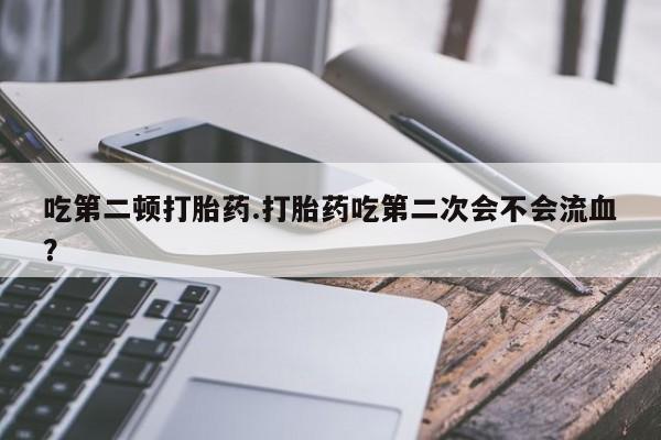 打胎药购买方式吃第二顿打胎药.打胎药吃第二次会不会流血？