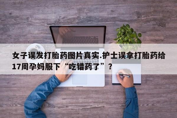 打胎药购买方式女子误发打胎药图片真实.护士误拿打胎药给17周孕妈服下“吃错药了”？