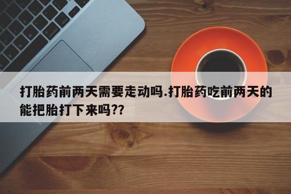 打胎药购买方式打胎药前两天需要走动吗.打胎药吃前两天的能把胎打下来吗?？