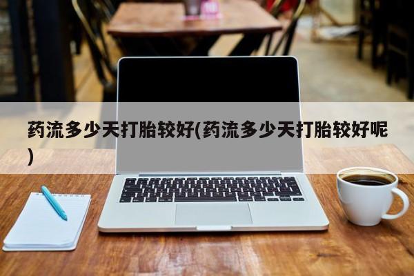 打胎药购买方式药流多少天打胎较好(药流多少天打胎较好呢)