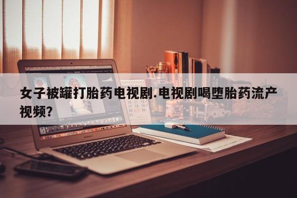 打胎药购买方式女子被罐打胎药电视剧.电视剧喝堕胎药流产视频？
