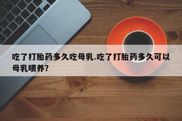 打胎药购买方式吃了打胎药多久吃母乳.吃了打胎药多久可以母乳喂养？
