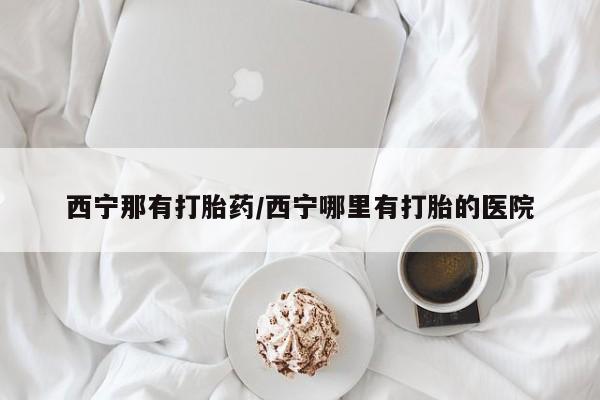 打胎药购买方式西宁那有打胎药/西宁哪里有打胎的医院